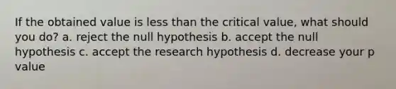 If the obtained value is less than the critical value, what should you do? a. reject the null hypothesis b. accept the null hypothesis c. accept the research hypothesis d. decrease your p value