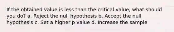 If the obtained value is <a href='https://www.questionai.com/knowledge/k7BtlYpAMX-less-than' class='anchor-knowledge'>less than</a> the critical value, what should you do? a. Reject the null hypothesis b. Accept the null hypothesis c. Set a higher p value d. Increase the sample