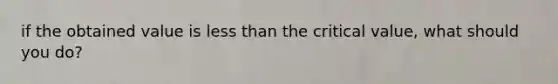 if the obtained value is less than the critical value, what should you do?