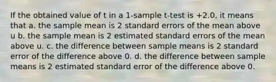 If the obtained value of t in a 1-sample t-test is +2.0, it means that a. the sample mean is 2 standard errors of the mean above u b. the sample mean is 2 estimated standard errors of the mean above u. c. the difference between sample means is 2 standard error of the difference above 0. d. the difference between sample means is 2 estimated standard error of the difference above 0.