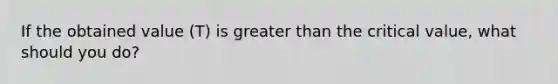 If the obtained value (T) is greater than the critical value, what should you do?