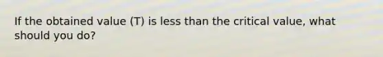 If the obtained value (T) is less than the critical value, what should you do?