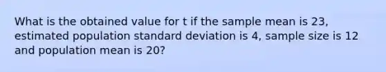 What is the obtained value for t if the sample mean is 23, estimated population standard deviation is 4, sample size is 12 and population mean is 20?