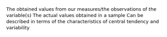 The obtained values from our measures/the observations of the variable(s) The actual values obtained in a sample Can be described in terms of the characteristics of central tendency and variability