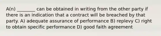 A(n) ________ can be obtained in writing from the other party if there is an indication that a contract will be breached by that party. A) adequate assurance of performance B) replevy C) right to obtain specific performance D) good faith agreement