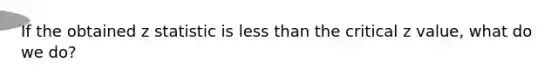 If the obtained z statistic is <a href='https://www.questionai.com/knowledge/k7BtlYpAMX-less-than' class='anchor-knowledge'>less than</a> the critical z value, what do we do?