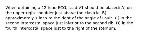 When obtaining a 12-lead ECG, lead V1 should be placed: A) on the upper right shoulder just above the clavicle. B) approximately 1 inch to the right of the angle of Louis. C) in the second intercostal space just inferior to the second rib. D) in the fourth intercostal space just to the right of the sternum.