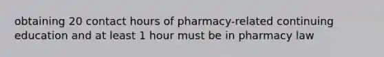 obtaining 20 contact hours of pharmacy-related continuing education and at least 1 hour must be in pharmacy law