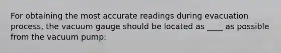 For obtaining the most accurate readings during evacuation process, the vacuum gauge should be located as ____ as possible from the vacuum pump: