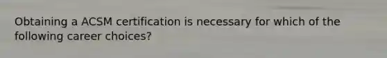 Obtaining a ACSM certification is necessary for which of the following career choices?
