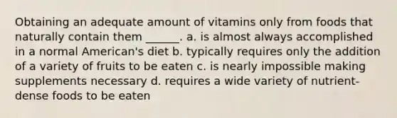 Obtaining an adequate amount of vitamins only from foods that naturally contain them ______. a. is almost always accomplished in a normal American's diet b. typically requires only the addition of a variety of fruits to be eaten c. is nearly impossible making supplements necessary d. requires a wide variety of nutrient-dense foods to be eaten