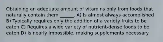 Obtaining an adequate amount of vitamins only from foods that naturally contain them ______. A) Is almost always accomplished B) Typically requires only the addition of a variety fruits to be eaten C) Requires a wide variety of nutrient-dense foods to be eaten D) Is nearly impossible, making supplements necessary