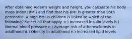 After obtaining Aiden's weight and height, you calculate his body mass index (BMI) and find that his BMI is greater than 95th percentile. A high BMI is children is linked to which of the following? Select all that apply. a.) Increased insulin levels b.) Normal blood pressure c.) Average risk of atherosclerosis in adulthood d.) Obesity in adulthood e.) Increased lipid levels