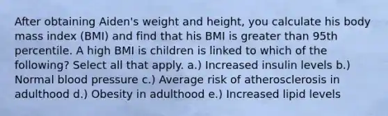 After obtaining Aiden's weight and height, you calculate his body mass index (BMI) and find that his BMI is greater than 95th percentile. A high BMI is children is linked to which of the following? Select all that apply. a.) Increased insulin levels b.) Normal blood pressure c.) Average risk of atherosclerosis in adulthood d.) Obesity in adulthood e.) Increased lipid levels