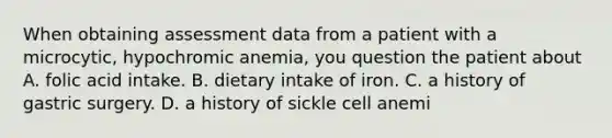 When obtaining assessment data from a patient with a microcytic, hypochromic anemia, you question the patient about A. folic acid intake. B. dietary intake of iron. C. a history of gastric surgery. D. a history of sickle cell anemi