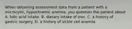 When obtaining assessment data from a patient with a microcytic, hypochromic anemia, you question the patient about A. folic acid intake. B. dietary intake of iron. C. a history of gastric surgery. D. a history of sickle cell anemia.