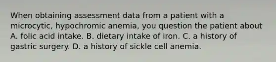 When obtaining assessment data from a patient with a microcytic, hypochromic anemia, you question the patient about A. folic acid intake. B. dietary intake of iron. C. a history of gastric surgery. D. a history of sickle cell anemia.