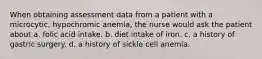 When obtaining assessment data from a patient with a microcytic, hypochromic anemia, the nurse would ask the patient about a. folic acid intake. b. diet intake of iron. c. a history of gastric surgery. d. a history of sickle cell anemia.