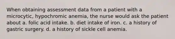 When obtaining assessment data from a patient with a microcytic, hypochromic anemia, the nurse would ask the patient about a. folic acid intake. b. diet intake of iron. c. a history of gastric surgery. d. a history of sickle cell anemia.