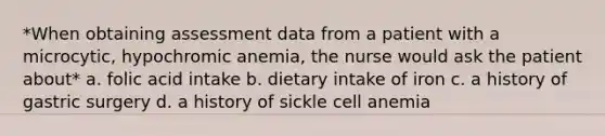 *When obtaining assessment data from a patient with a microcytic, hypochromic anemia, the nurse would ask the patient about* a. folic acid intake b. dietary intake of iron c. a history of gastric surgery d. a history of sickle cell anemia