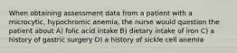 When obtaining assessment data from a patient with a microcytic, hypochromic anemia, the nurse would question the patient about A) folic acid intake B) dietary intake of iron C) a history of gastric surgery D) a history of sickle cell anemia