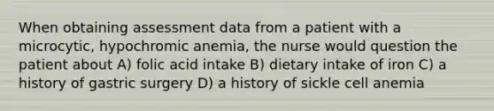 When obtaining assessment data from a patient with a microcytic, hypochromic anemia, the nurse would question the patient about A) folic acid intake B) dietary intake of iron C) a history of gastric surgery D) a history of sickle cell anemia