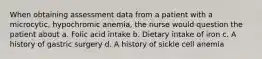 When obtaining assessment data from a patient with a microcytic, hypochromic anemia, the nurse would question the patient about a. Folic acid intake b. Dietary intake of iron c. A history of gastric surgery d. A history of sickle cell anemia