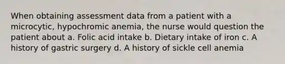 When obtaining assessment data from a patient with a microcytic, hypochromic anemia, the nurse would question the patient about a. Folic acid intake b. Dietary intake of iron c. A history of gastric surgery d. A history of sickle cell anemia