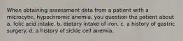 When obtaining assessment data from a patient with a microcytic, hypochromic anemia, you question the patient about a. folic acid intake. b. dietary intake of iron. c. a history of gastric surgery. d. a history of sickle cell anemia.