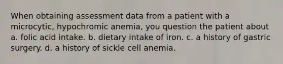 When obtaining assessment data from a patient with a microcytic, hypochromic anemia, you question the patient about a. folic acid intake. b. dietary intake of iron. c. a history of gastric surgery. d. a history of sickle cell anemia.