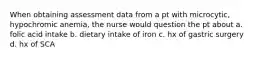 When obtaining assessment data from a pt with microcytic, hypochromic anemia, the nurse would question the pt about a. folic acid intake b. dietary intake of iron c. hx of gastric surgery d. hx of SCA