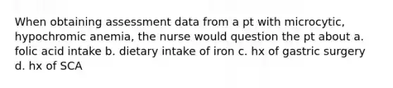 When obtaining assessment data from a pt with microcytic, hypochromic anemia, the nurse would question the pt about a. folic acid intake b. dietary intake of iron c. hx of gastric surgery d. hx of SCA