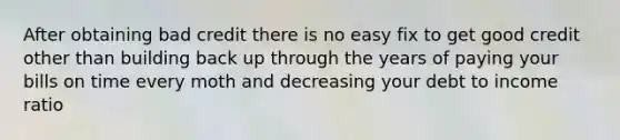 After obtaining bad credit there is no easy fix to get good credit other than building back up through the years of paying your bills on time every moth and decreasing your debt to income ratio