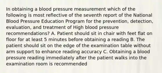 In obtaining a blood pressure measurement which of the following is most reflective of the seventh report of the National Blood Pressure Education Program for the prevention, detection, evaluation, and treatment of High blood pressure recommendations? A. Patient should sit in chair with feet flat on floor for at least 5 minutes before obtaining a reading B. The patient should sit on the edge of the examination table without arm support to enhance reading accuracy C. Obtaining a blood pressure reading immediately after the patient walks into the examination room is recommended