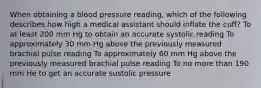 When obtaining a blood pressure reading, which of the following describes how high a medical assistant should inflate the cuff? To at least 200 mm Hg to obtain an accurate systolic reading To approximately 30 mm Hg above the previously measured brachial pulse reading To approximately 60 mm Hg above the previously measured brachial pulse reading To no more than 190 mm He to get an accurate sustolic pressure