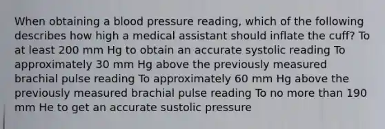 When obtaining a blood pressure reading, which of the following describes how high a medical assistant should inflate the cuff? To at least 200 mm Hg to obtain an accurate systolic reading To approximately 30 mm Hg above the previously measured brachial pulse reading To approximately 60 mm Hg above the previously measured brachial pulse reading To no more than 190 mm He to get an accurate sustolic pressure