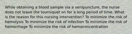 While obtaining a blood sample via a venipuncture, the nurse does not leave the tourniquet on for a long period of time. What is the reason for this nursing intervention? To minimize the risk of hemolysis To minimize the risk of infection To minimize the risk of hemorrhage To minimize the risk of hemoconcentration