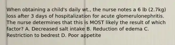 When obtaining a child's daily wt., the nurse notes a 6 lb (2.7kg) loss after 3 days of hospitalization for acute glomerulonephritis. The nurse determines that this is MOST likely the result of which factor? A. Decreased salt intake B. Reduction of edema C. Restriction to bedrest D. Poor appetite