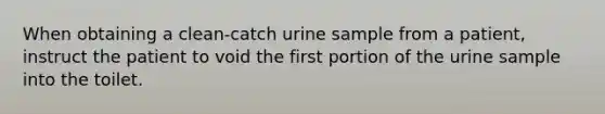 When obtaining a clean-catch urine sample from a patient, instruct the patient to void the first portion of the urine sample into the toilet.