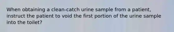 When obtaining a clean-catch urine sample from a patient, instruct the patient to void the first portion of the urine sample into the toilet?