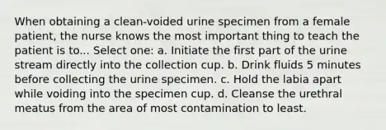 When obtaining a clean-voided urine specimen from a female patient, the nurse knows the most important thing to teach the patient is to... Select one: a. Initiate the first part of the urine stream directly into the collection cup. b. Drink fluids 5 minutes before collecting the urine specimen. c. Hold the labia apart while voiding into the specimen cup. d. Cleanse the urethral meatus from the area of most contamination to least.