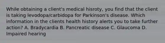 While obtaining a client's medical hisroty, you find that the client is taking levodopa/carbidopa for Parkinson's disease. Which information in the clients health history alerts you to take further action? A. Bradycardia B. Pancreatic disease C. Glaucoma D. Impaired hearing