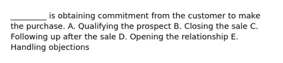 _________ is obtaining commitment from the customer to make the purchase. A. Qualifying the prospect B. Closing the sale C. Following up after the sale D. Opening the relationship E. Handling objections