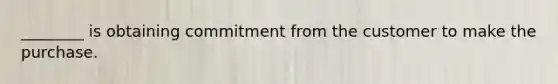 ________ is obtaining commitment from the customer to make the purchase.