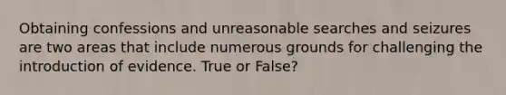 Obtaining confessions and unreasonable searches and seizures are two areas that include numerous grounds for challenging the introduction of evidence. True or False?