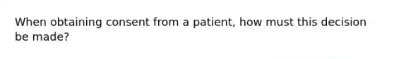 When obtaining consent from a patient, how must this decision be made?