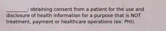 _________: obtaining consent from a patient for the use and disclosure of health information for a purpose that is NOT treatment, payment or healthcare operations (ex: PHI).