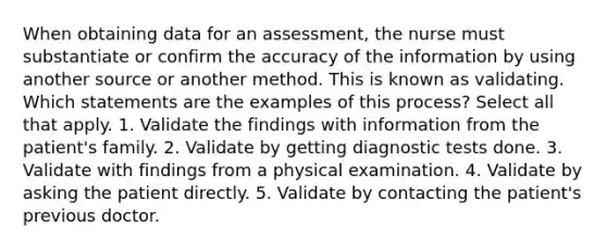 When obtaining data for an assessment, the nurse must substantiate or confirm the accuracy of the information by using another source or another method. This is known as validating. Which statements are the examples of this process? Select all that apply. 1. Validate the findings with information from the patient's family. 2. Validate by getting diagnostic tests done. 3. Validate with findings from a physical examination. 4. Validate by asking the patient directly. 5. Validate by contacting the patient's previous doctor.