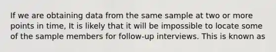 If we are obtaining data from the same sample at two or more points in time, It is likely that it will be impossible to locate some of the sample members for follow-up interviews. This is known as