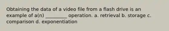 Obtaining the data of a video file from a flash drive is an example of a(n) _________ operation. a. retrieval b. storage c. comparison d. exponentiation